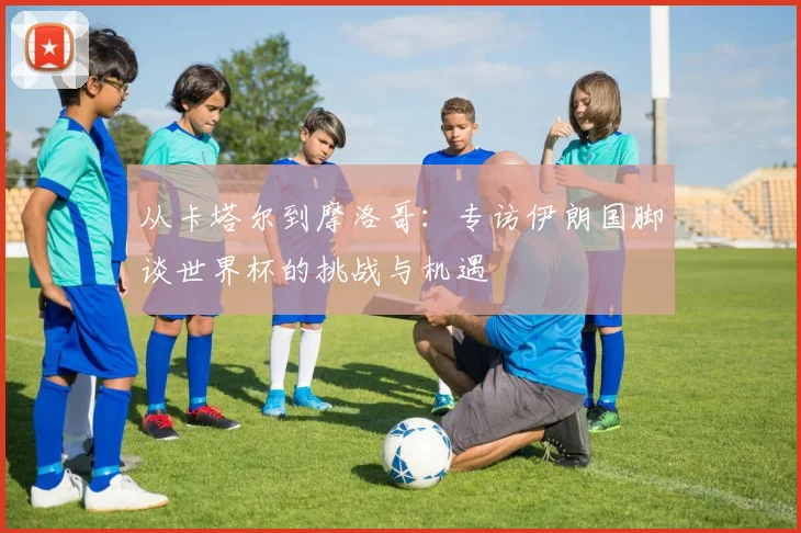 从卡塔尔到摩洛哥：专访伊朗国脚谈世界杯的挑战与机遇