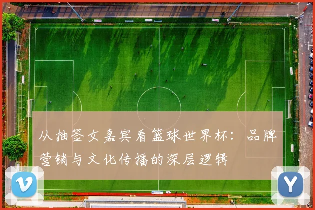 从抽签女嘉宾看篮球世界杯：品牌营销与文化传播的深层逻辑